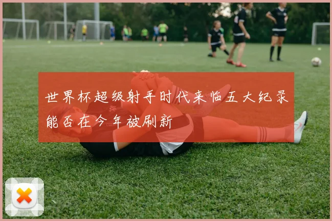世界杯超级射手时代来临五大纪录能否在今年被刷新