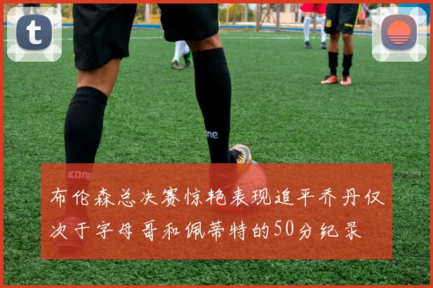 布伦森总决赛惊艳表现追平乔丹仅次于字母哥和佩蒂特的50分纪录