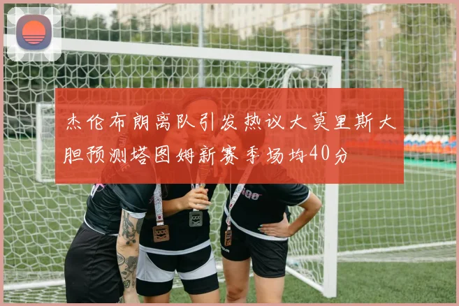 杰伦布朗离队引发热议大莫里斯大胆预测塔图姆新赛季场均40分
