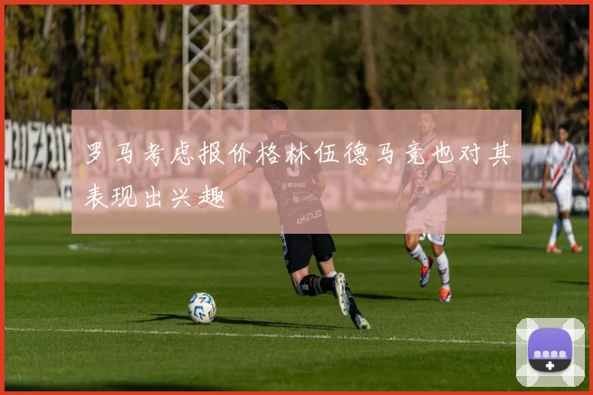 罗马考虑报价格林伍德马竞也对其表现出兴趣
