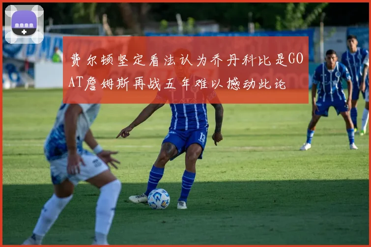 费尔顿坚定看法认为乔丹科比是GOAT詹姆斯再战五年难以撼动此论