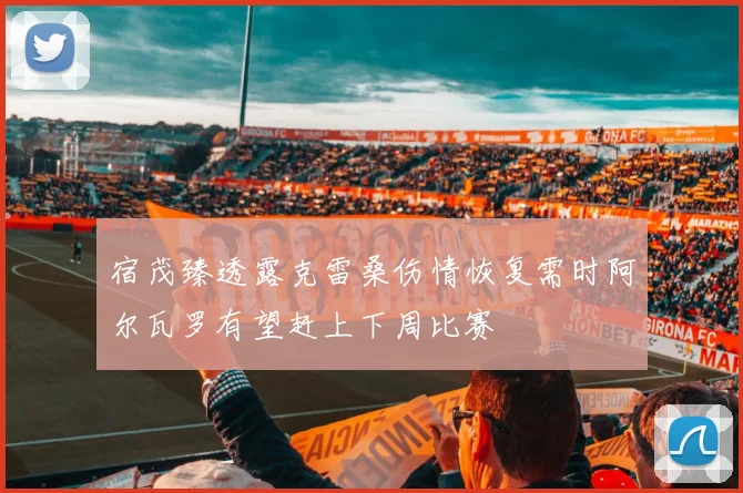 宿茂臻透露克雷桑伤情恢复需时阿尔瓦罗有望赶上下周比赛