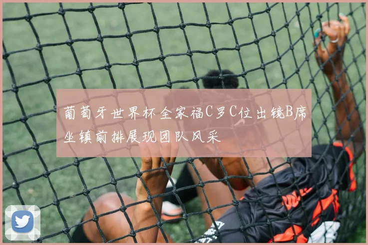 葡萄牙世界杯全家福C罗C位出镜B席坐镇前排展现团队风采