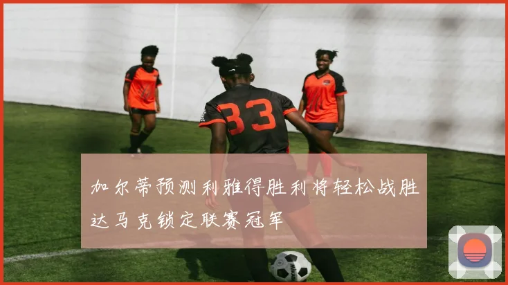 加尔蒂预测利雅得胜利将轻松战胜达马克锁定联赛冠军