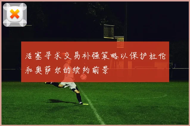 活塞寻求交易补强策略以保护杜伦和奥萨尔的续约前景