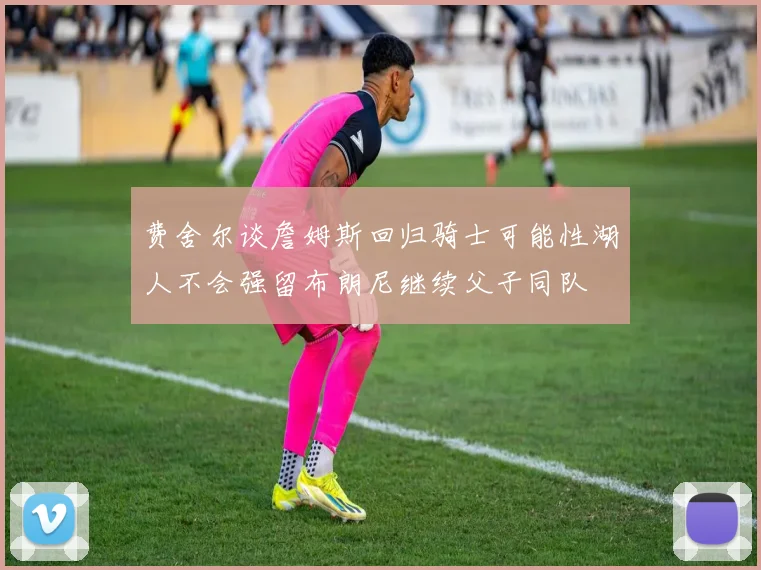 费舍尔谈詹姆斯回归骑士可能性湖人不会强留布朗尼继续父子同队