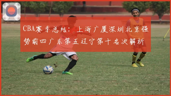 CBA赛季总结：上海广厦深圳北京强势前四广东第五辽宁第十名次解析