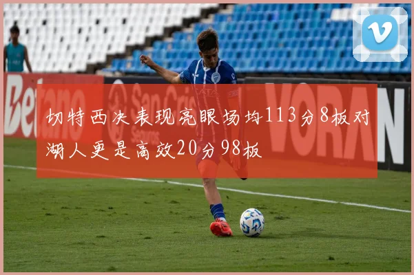 切特西决表现亮眼场均113分8板对湖人更是高效20分98板