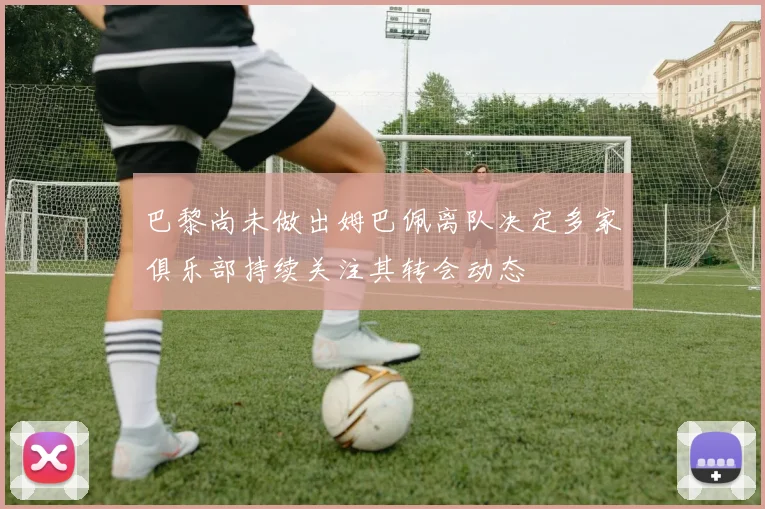 巴黎尚未做出姆巴佩离队决定多家俱乐部持续关注其转会动态