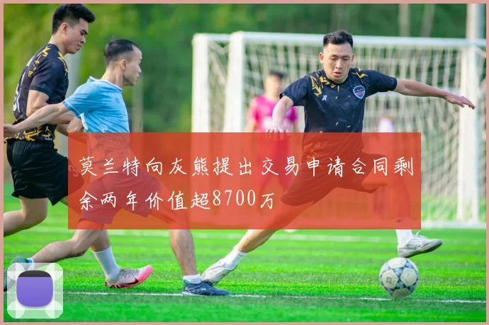莫兰特向灰熊提出交易申请合同剩余两年价值超8700万