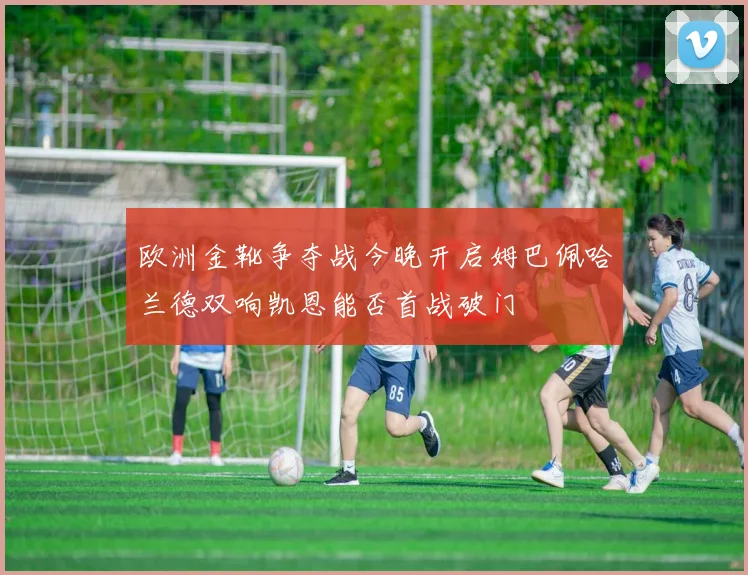 欧洲金靴争夺战今晚开启姆巴佩哈兰德双响凯恩能否首战破门