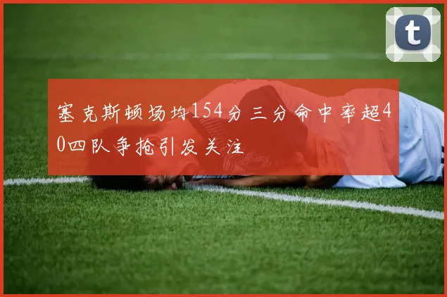 塞克斯顿场均154分三分命中率超40四队争抢引发关注
