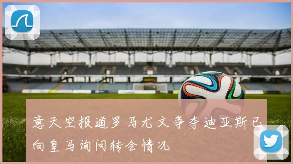 意天空报道罗马尤文争夺迪亚斯已向皇马询问转会情况