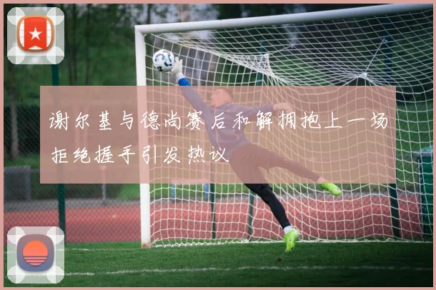 谢尔基与德尚赛后和解拥抱上一场拒绝握手引发热议