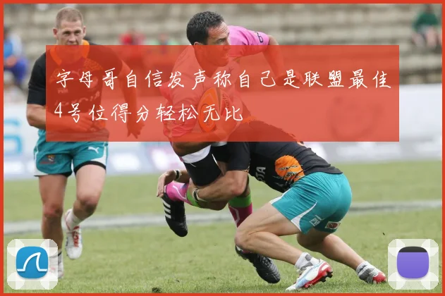 字母哥自信发声称自己是联盟最佳4号位得分轻松无比