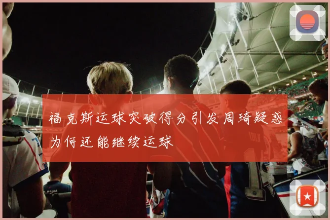 福克斯运球突破得分引发周琦疑惑为何还能继续运球