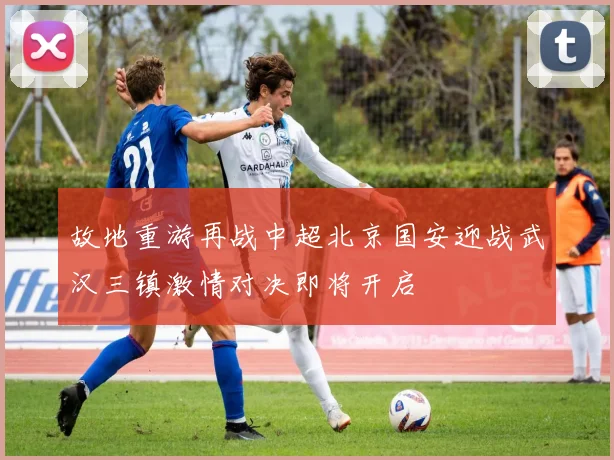 故地重游再战中超北京国安迎战武汉三镇激情对决即将开启