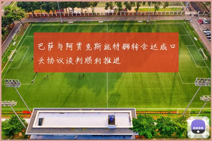 巴萨与阿贾克斯就特狮转会达成口头协议谈判顺利推进