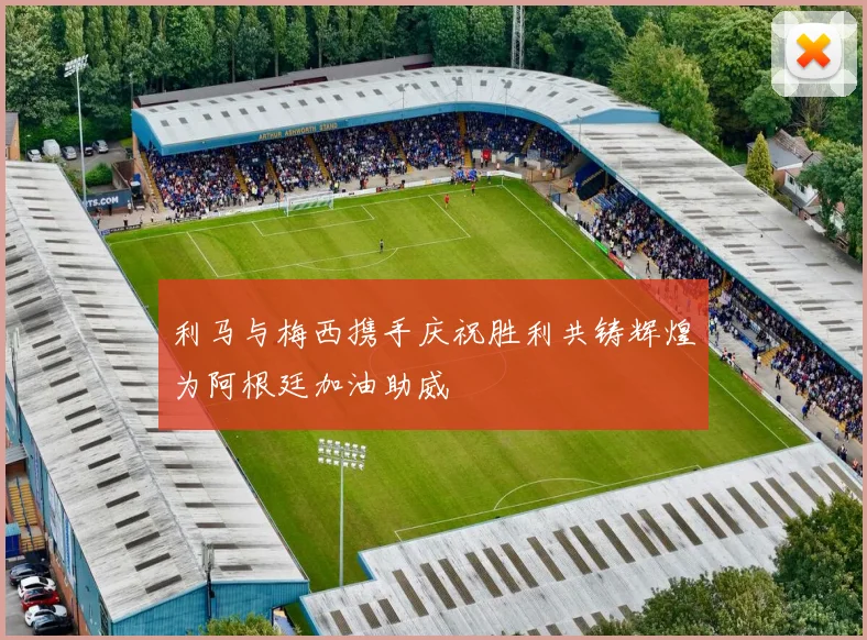 利马与梅西携手庆祝胜利共铸辉煌为阿根廷加油助威