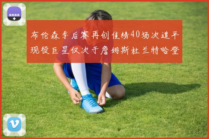 布伦森季后赛再创佳绩40场次追平现役巨星仅次于詹姆斯杜兰特哈登