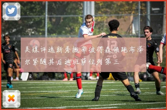 美媒评选新秀概率彼得森领跑布泽尔紧随其后迪班萨位列第三