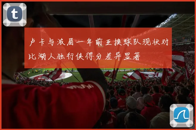 卢卡与浓眉一年前互换球队现状对比湖人独行侠得分差异显著