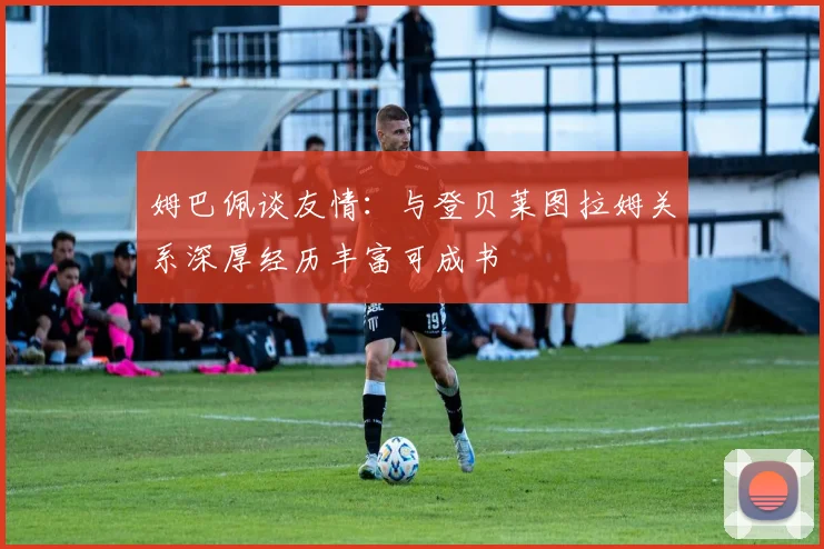 姆巴佩谈友情：与登贝莱图拉姆关系深厚经历丰富可成书