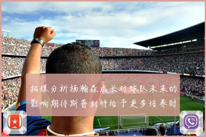 拓媒分析杨瀚森成长对球队未来的影响期待斯普利特给予更多培养时间