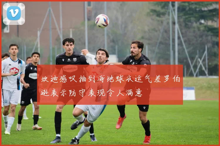 坎迪感叹抽到海地球衣运气差罗伯逊表示防守表现令人满意