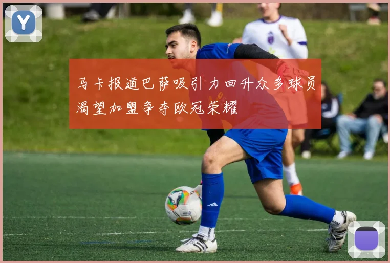马卡报道巴萨吸引力回升众多球员渴望加盟争夺欧冠荣耀