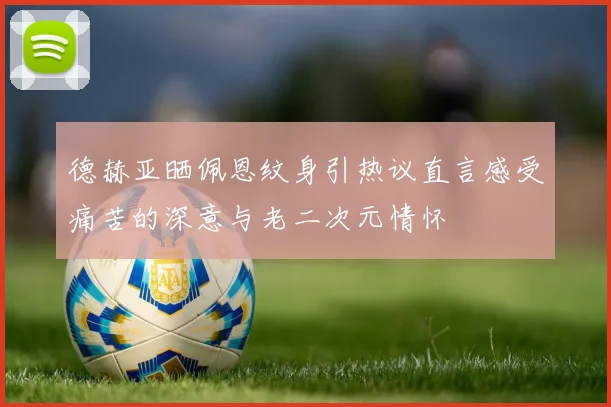 德赫亚晒佩恩纹身引热议直言感受痛苦的深意与老二次元情怀
