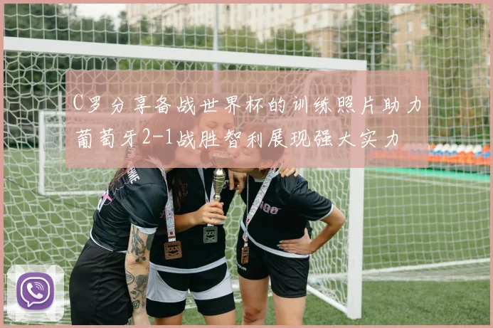 C罗分享备战世界杯的训练照片助力葡萄牙2-1战胜智利展现强大实力