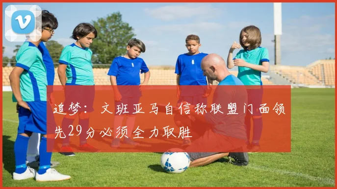 追梦：文班亚马自信称联盟门面领先29分必须全力取胜